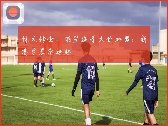 惊天转会！明星选手天价加盟，新赛季悬念迭起