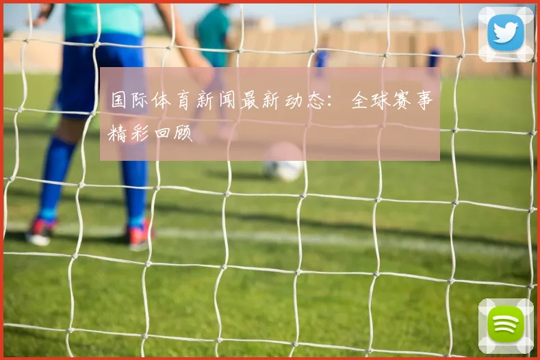 国际体育新闻最新动态：全球赛事精彩回顾